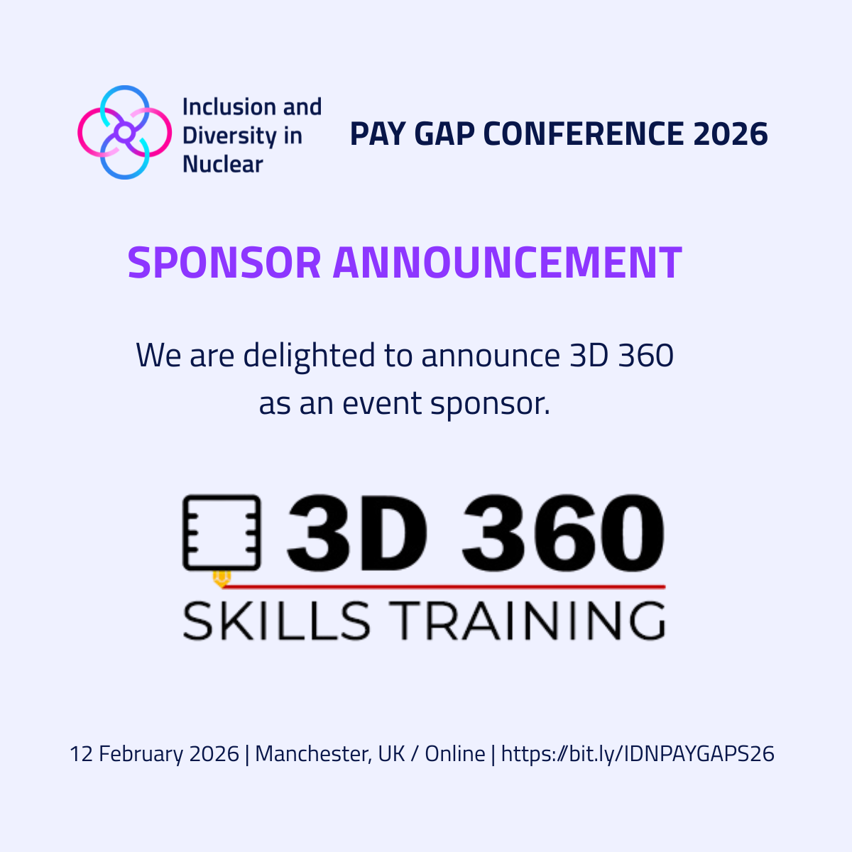 Graphic for the IDN Pay Gap Conference 2026. At the top left is the Inclusion and Diversity in Nuclear logo, and to the right the text ‘Pay Gap Conference 2026’. Below, a purple heading reads ‘Sponsor Announcement’. The text underneath says ‘We are delighted to announce 3D 360 as an event sponsor.’ The 3D 360 Skills Training logo appears in the center. At the bottom, a footer line reads: ‘12 February 2026 | Manchester, UK / Online | https://bit.ly/IDNPAYGAPS26’. Inclusion and Diversity in Nuclear (IDN) logo description. A symmetrical symbol made of four interlocking circular loops, arranged like a flower or knot. Each loop is a smooth gradient transitioning between cyan, blue, purple, and pink. The loops connect at a central circle in purple. To the right of the symbol, the organisation name appears in dark blue: “Inclusion and Diversity in Nuclear.” 3D 360 Skills Training logo description. A bold, typographic logo with a small graphic element. To the left, there is an icon resembling a small 3D printer or technical device, drawn in black with a gold detail on its lower edge. Next to it, large bold black text reads: “3D 360”. A thin red line runs underneath the numbers and letters. Below the line, the words “SKILLS TRAINING” appear in uppercase, black text.